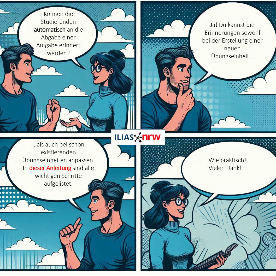 Cartoon aus vier Einzelbindern mit einem Dialog zweier Personen. Person A: "Können die Studierenden automatisch an die Abgabe einer Aufgabe erinnert werden?"
Person B: "Ja! Du kannst die Erinnerungen sowohl bei der Erstellung einer neuen Übungseinheit…als auch bei schon existierenden Übungseinheiten anpassen. In dieser Anleitung sind alle wichtigen Schritte aufgelistet."
Person A: "Wie praktisch! Vielen Dank!"